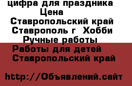 цифра для праздника › Цена ­ 50 - Ставропольский край, Ставрополь г. Хобби. Ручные работы » Работы для детей   . Ставропольский край